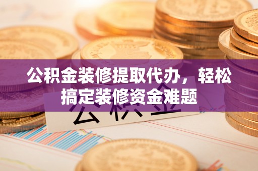 余姚公积金装修提取代办，轻松搞定装修资金难题