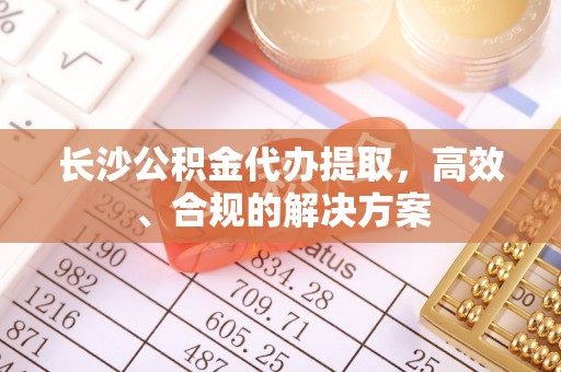 余姚长沙公积金代办提取，高效、合规的解决方案