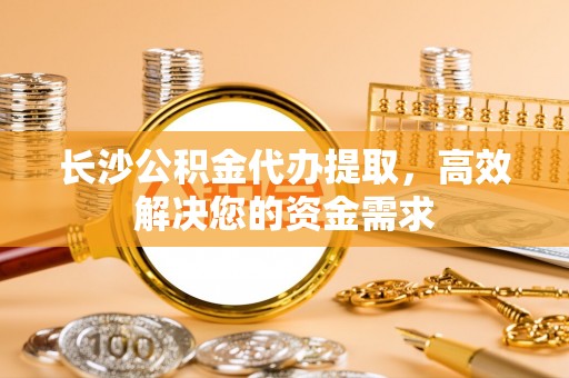 余姚长沙公积金代办提取，高效解决您的资金需求
