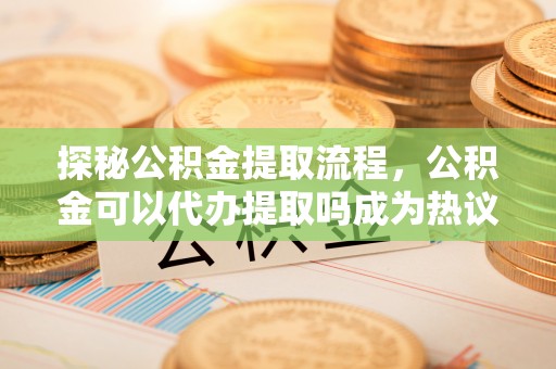 余姚探秘公积金提取流程，公积金可以代办提取吗成为热议焦点