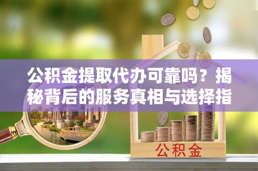 余姚公积金提取代办可靠吗？揭秘背后的服务真相与选择指南