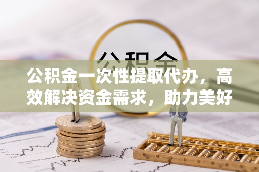 余姚公积金一次性提取代办，高效解决资金需求，助力美好生活规划