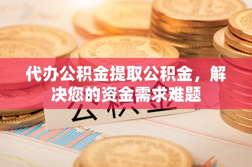 余姚代办公积金提取公积金，解决您的资金需求难题
