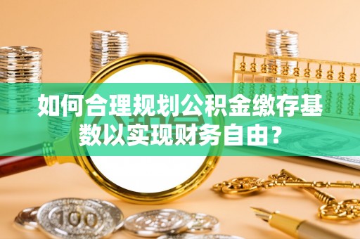 余姚如何合理规划公积金缴存基数以实现财务自由？