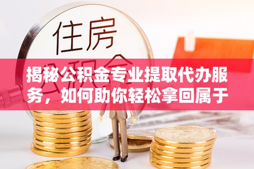 余姚揭秘公积金专业提取代办服务，如何助你轻松拿回属于你的资金