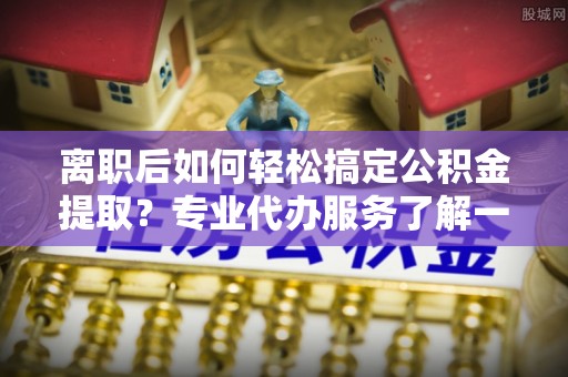 余姚离职后如何轻松搞定公积金提取？专业代办服务了解一下