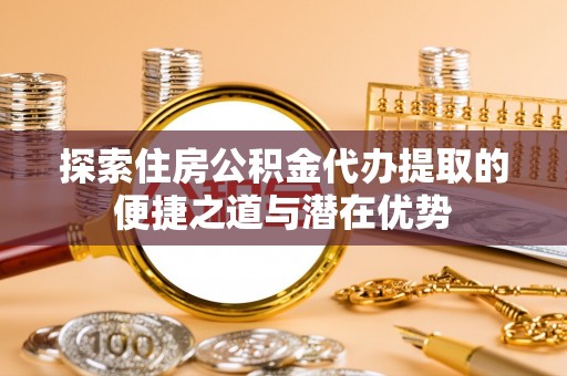 余姚探索住房公积金代办提取的便捷之道与潜在优势