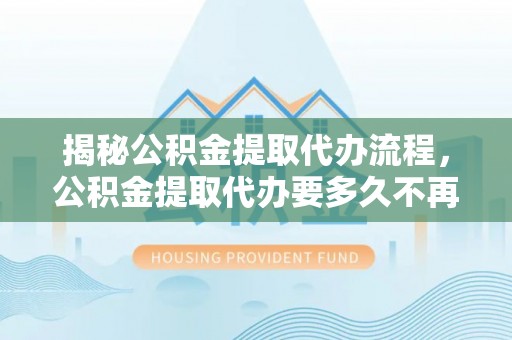 余姚揭秘公积金提取代办流程，公积金提取代办要多久不再迷茫