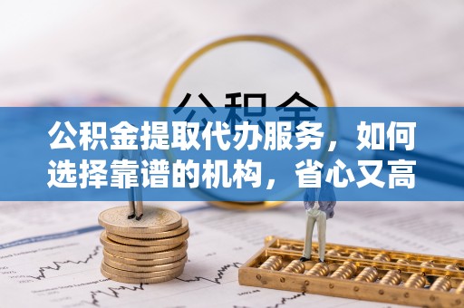 余姚公积金提取代办服务，如何选择靠谱的机构，省心又高效