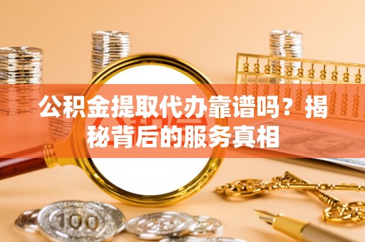 余姚公积金提取代办靠谱吗？揭秘背后的服务真相