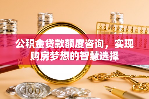 余姚公积金贷款额度咨询，实现购房梦想的智慧选择