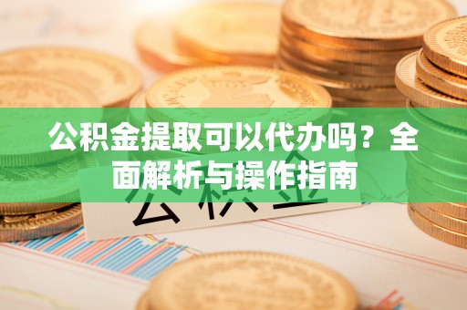 余姚公积金提取可以代办吗？全面解析与操作指南