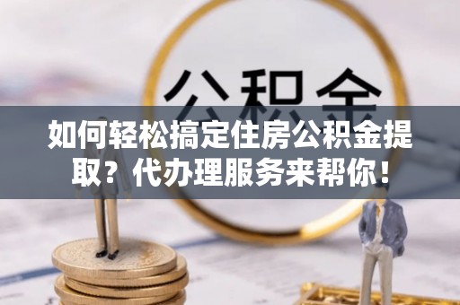 余姚如何轻松搞定住房公积金提取？代办理服务来帮你！