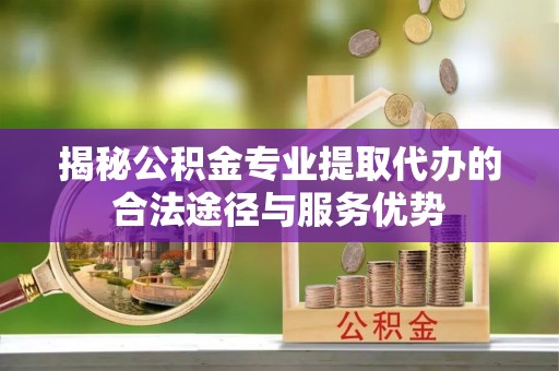 余姚揭秘公积金专业提取代办的合法途径与服务优势
