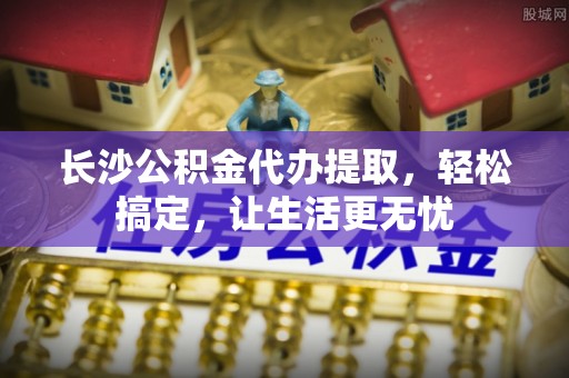 余姚长沙公积金代办提取，轻松搞定，让生活更无忧
