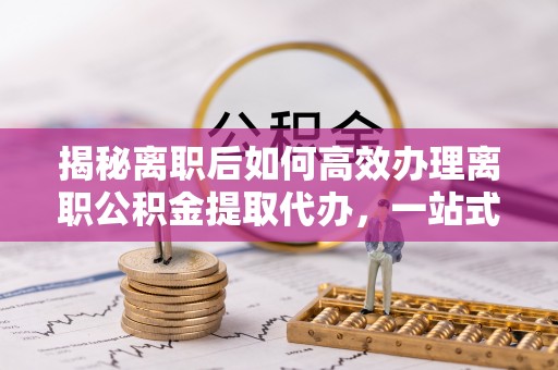 余姚揭秘离职后如何高效办理离职公积金提取代办，一站式服务全解析