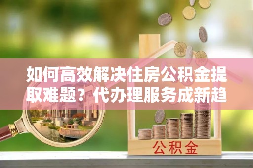 余姚如何高效解决住房公积金提取难题？代办理服务成新趋势