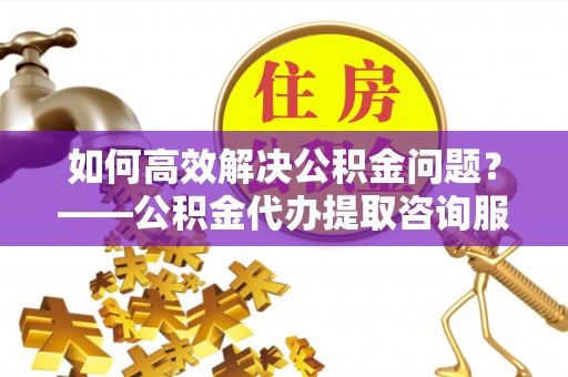 余姚如何高效解决公积金问题？——公积金代办提取咨询服务指南