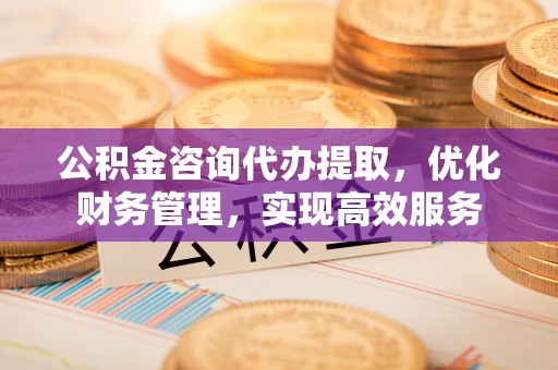 余姚公积金咨询代办提取，优化财务管理，实现高效服务