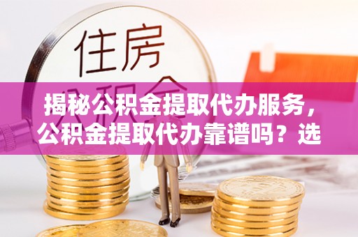 余姚揭秘公积金提取代办服务，公积金提取代办靠谱吗？选择需谨慎