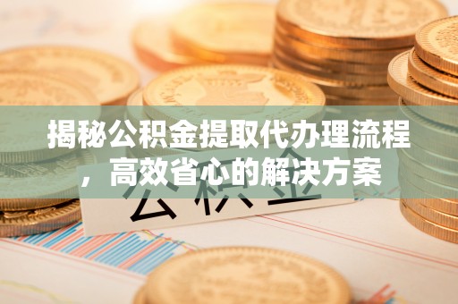 余姚揭秘公积金提取代办理流程，高效省心的解决方案