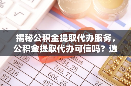 余姚揭秘公积金提取代办服务，公积金提取代办可信吗？选择前你需要知道的真相