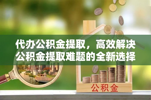 余姚代办公积金提取，高效解决公积金提取难题的全新选择