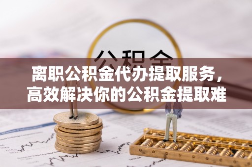 余姚离职公积金代办提取服务，高效解决你的公积金提取难题