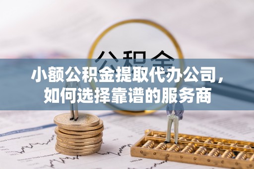 余姚小额公积金提取代办公司，如何选择靠谱的服务商