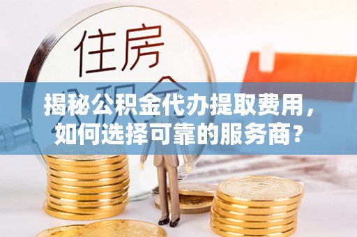 余姚揭秘公积金代办提取费用，如何选择可靠的服务商？