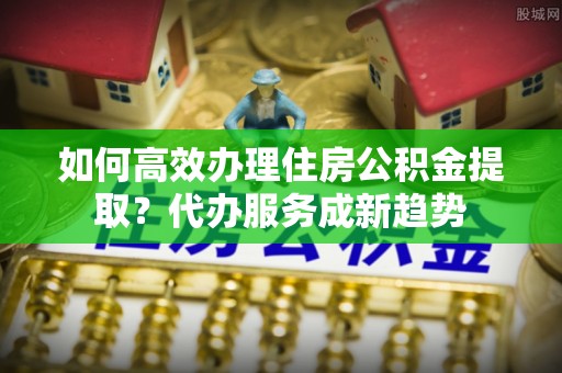 余姚如何高效办理住房公积金提取？代办服务成新趋势