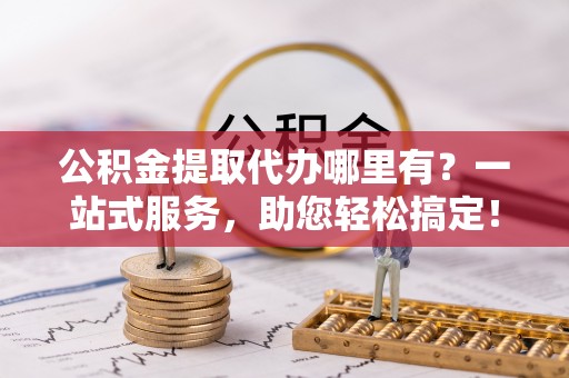 余姚公积金提取代办哪里有？一站式服务，助您轻松搞定！
