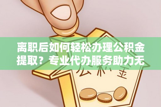 余姚离职后如何轻松办理公积金提取？专业代办服务助力无忧