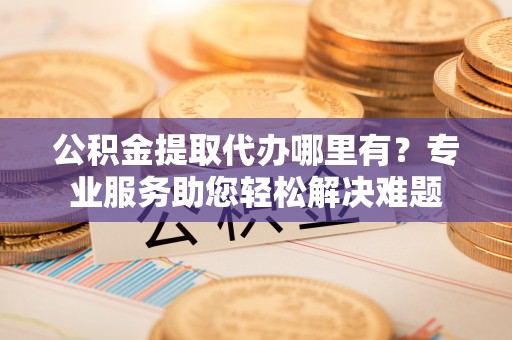 余姚公积金提取代办哪里有？专业服务助您轻松解决难题