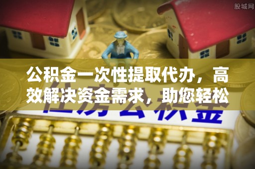 余姚公积金一次性提取代办，高效解决资金需求，助您轻松应对生活难题
