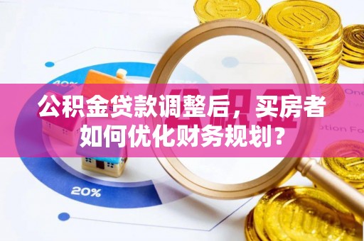 余姚公积金贷款调整后，买房者如何优化财务规划？