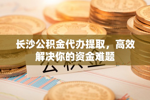 余姚长沙公积金代办提取，高效解决你的资金难题