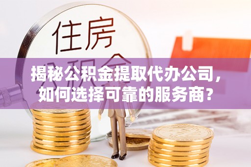 余姚揭秘公积金提取代办公司，如何选择可靠的服务商？