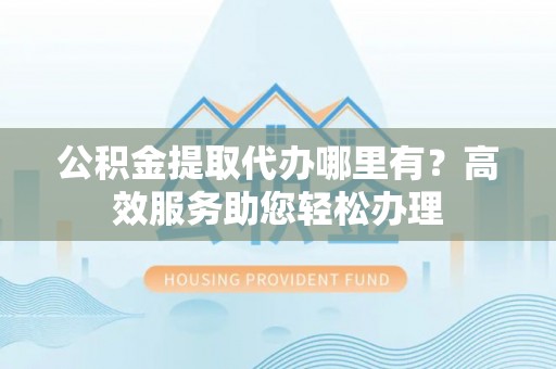 余姚公积金提取代办哪里有？高效服务助您轻松办理