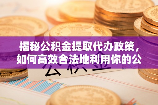 余姚揭秘公积金提取代办政策，如何高效合法地利用你的公积金
