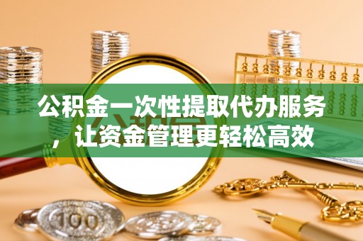 余姚公积金一次性提取代办服务，让资金管理更轻松高效