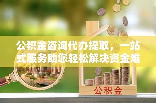 余姚公积金咨询代办提取，一站式服务助您轻松解决资金难题