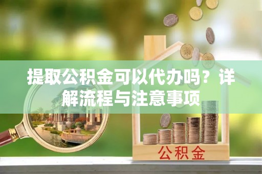 余姚提取公积金可以代办吗？详解流程与注意事项