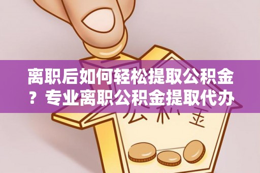 余姚离职后如何轻松提取公积金？专业离职公积金提取代办服务指南