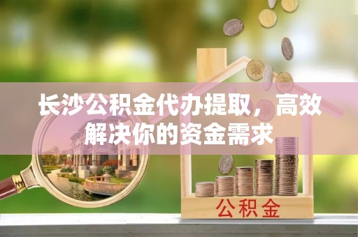 余姚长沙公积金代办提取，高效解决你的资金需求