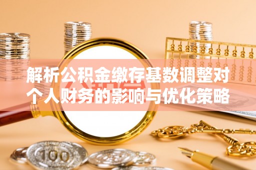 余姚解析公积金缴存基数调整对个人财务的影响与优化策略