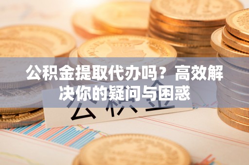 余姚公积金提取代办吗？高效解决你的疑问与困惑