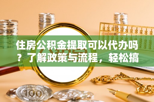 余姚住房公积金提取可以代办吗？了解政策与流程，轻松搞定公积金提取