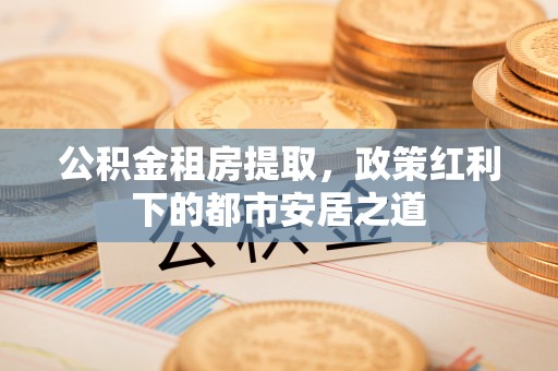余姚公积金租房提取，政策红利下的都市安居之道
