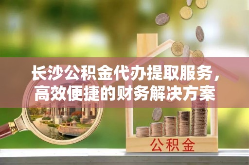 余姚长沙公积金代办提取服务，高效便捷的财务解决方案